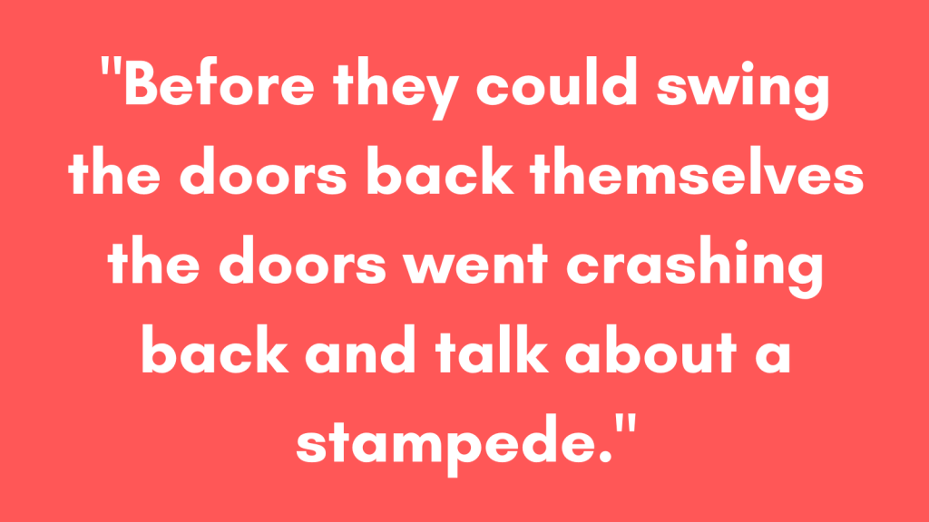 Before they could swing the doors back themselves the doors went crashing back and talk about a stampede. 