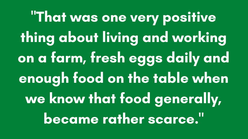 "That was one very positive thing about living and working on a farm, fresh eggs daily and enough food on the table when we know that food generally, became rather scarce."