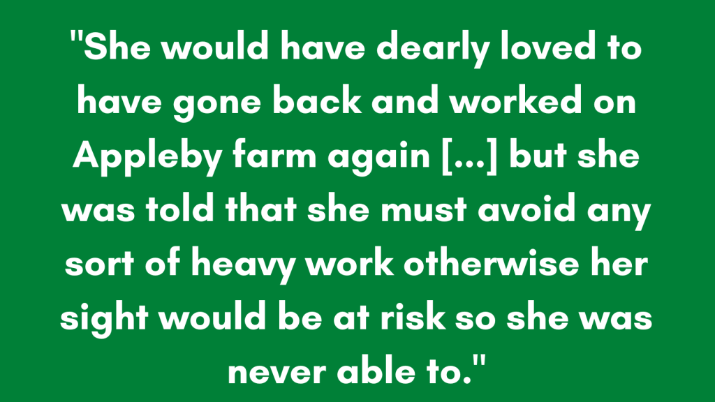 "She would have dearly loved to have gone back and worked on Appleby farm again [...]  but she was told that she must avoid any sort of heavy work otherwise her sight would be at risk so she was never able to.